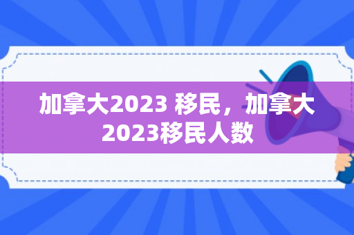 加拿大2023 移民，加拿大2023移民人数