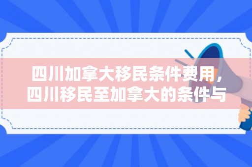 四川加拿大移民条件费用，四川移民至加拿大的条件与费用概览