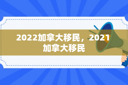 2022加拿大移民，2021 加拿大移民