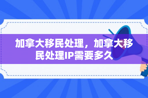 加拿大移民处理，加拿大移民处理IP需要多久