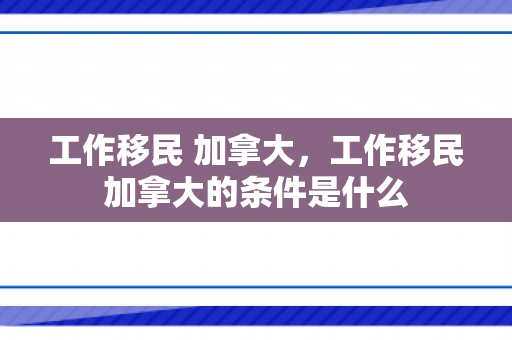 工作移民 加拿大，工作移民加拿大的条件是什么