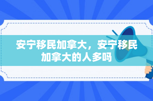 安宁移民加拿大，安宁移民加拿大的人多吗