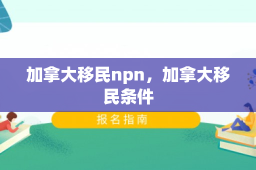 加拿大移民npn，加拿大移民条件