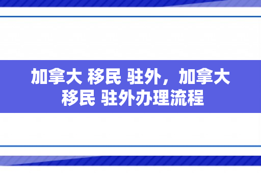 加拿大 移民 驻外，加拿大 移民 驻外办理流程