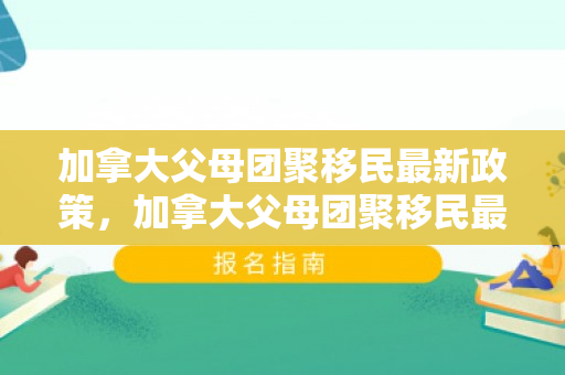 加拿大父母团聚移民最新政策，加拿大父母团聚移民最新政策解析