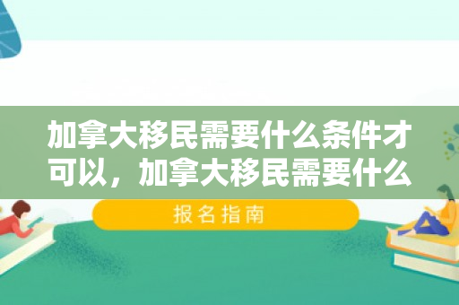 加拿大移民需要什么条件才可以，加拿大移民需要什么条件才可以移民
