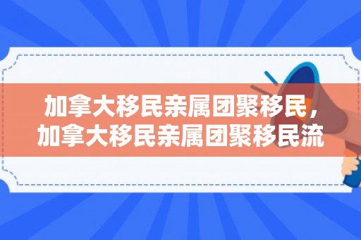 加拿大移民亲属团聚移民，加拿大移民亲属团聚移民流程