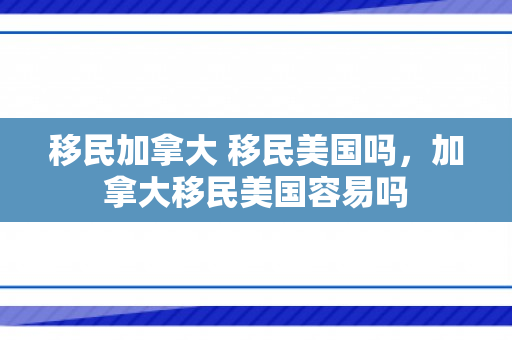 移民加拿大 移民美国吗，加拿大移民美国容易吗