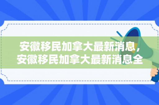 安徽移民加拿大最新消息，安徽移民加拿大最新消息全面解读