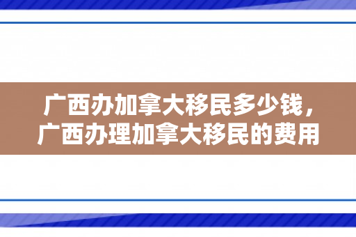 广西办加拿大移民多少钱，广西办理加拿大移民的费用详解