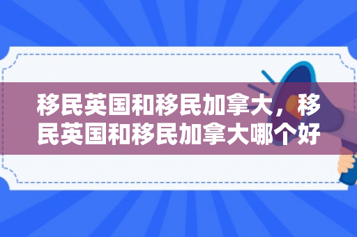 移民英国和移民加拿大，移民英国和移民加拿大哪个好