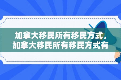 加拿大移民所有移民方式，加拿大移民所有移民方式有哪些