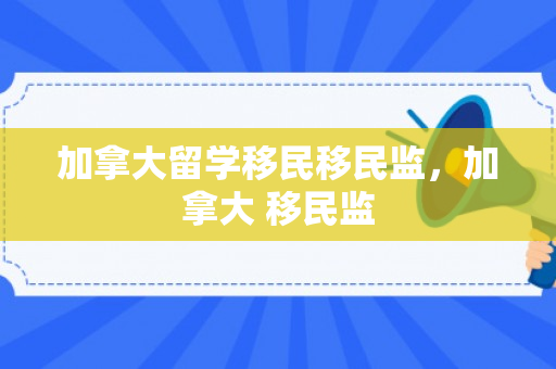 加拿大留学移民移民监，加拿大 移民监