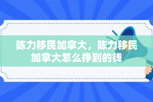 陈力移民加拿大，陈力移民加拿大怎么挣到的钱