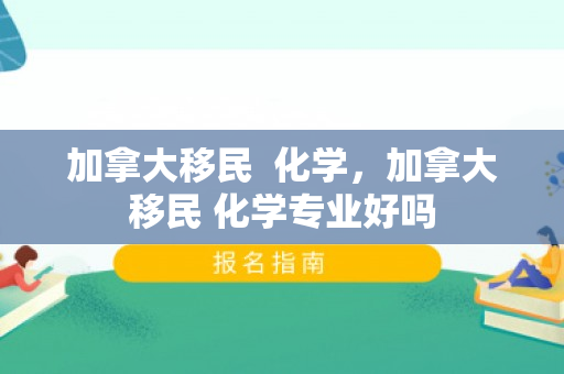 加拿大移民  化学，加拿大移民 化学专业好吗