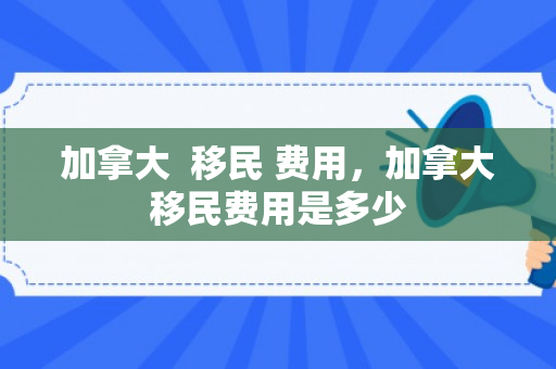 加拿大  移民 费用，加拿大移民费用是多少