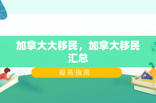 加拿大大移民，加拿大移民汇总