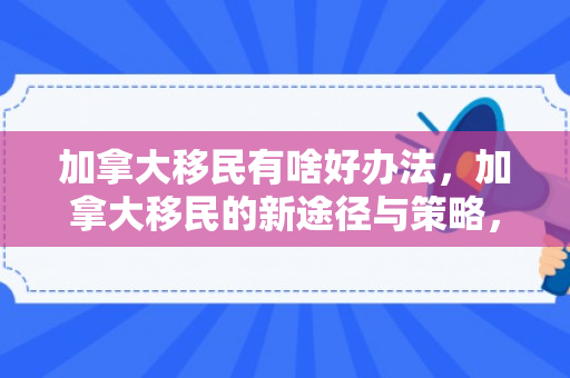 加拿大移民有啥好办法，加拿大移民的新途径与策略，探索更好的方法