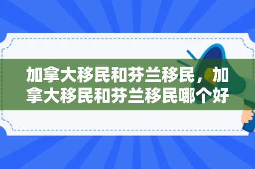 加拿大移民和芬兰移民，加拿大移民和芬兰移民哪个好