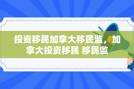 投资移民加拿大移民监，加拿大投资移民 移民监