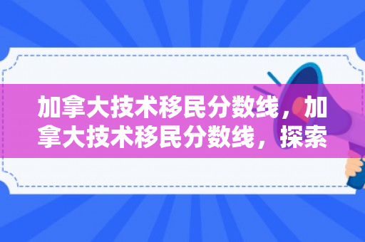 加拿大技术移民分数线，加拿大技术移民分数线，探索申请成功的关键要素