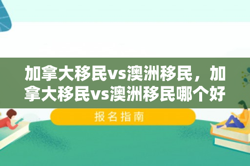 加拿大移民vs澳洲移民，加拿大移民vs澳洲移民哪个好