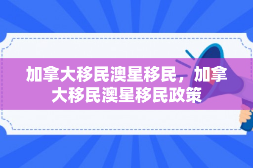 加拿大移民澳星移民，加拿大移民澳星移民政策