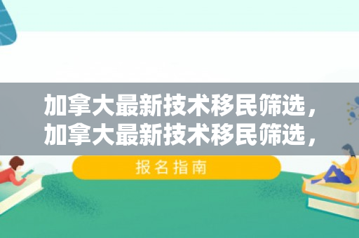 加拿大最新技术移民筛选，加拿大最新技术移民筛选，探索未来移民的新机遇