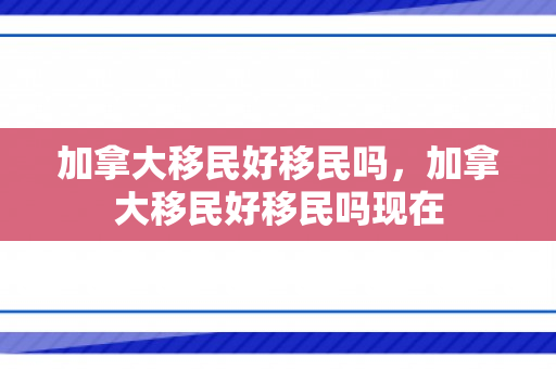 加拿大移民好移民吗，加拿大移民好移民吗现在
