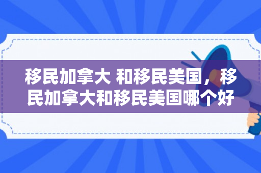 移民加拿大 和移民美国，移民加拿大和移民美国哪个好