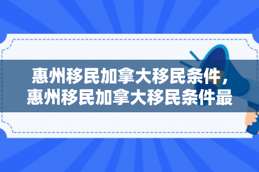 惠州移民加拿大移民条件，惠州移民加拿大移民条件最新