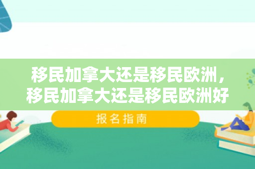 移民加拿大还是移民欧洲，移民加拿大还是移民欧洲好