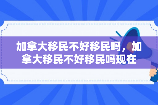 加拿大移民不好移民吗，加拿大移民不好移民吗现在