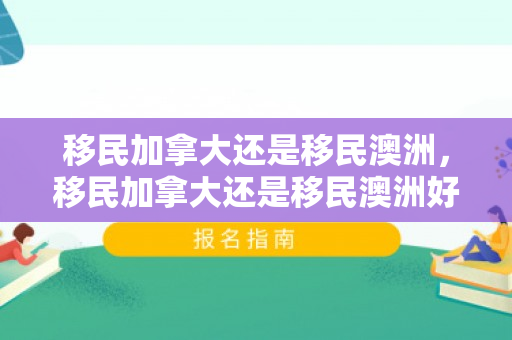 移民加拿大还是移民澳洲，移民加拿大还是移民澳洲好
