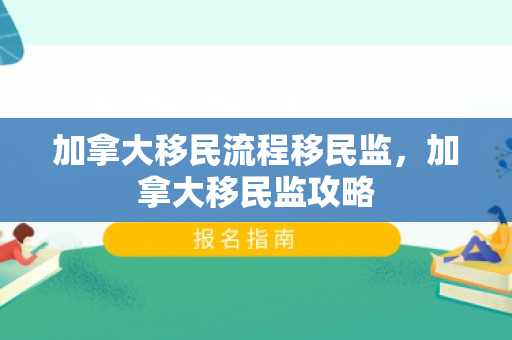加拿大移民流程移民监，加拿大移民监攻略