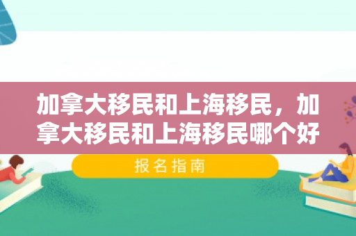 加拿大移民和上海移民，加拿大移民和上海移民哪个好