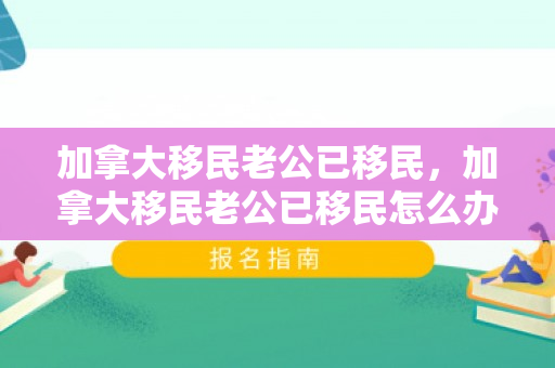 加拿大移民老公已移民，加拿大移民老公已移民怎么办