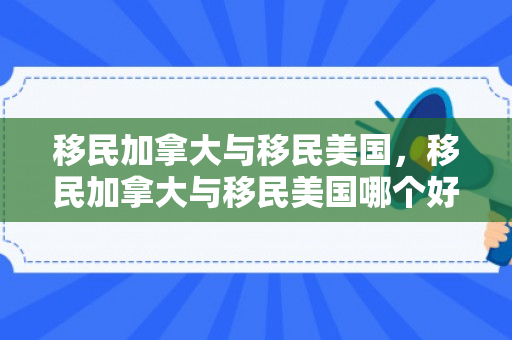移民加拿大与移民美国，移民加拿大与移民美国哪个好