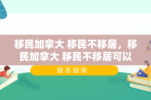 移民加拿大 移民不移居，移民加拿大 移民不移居可以吗