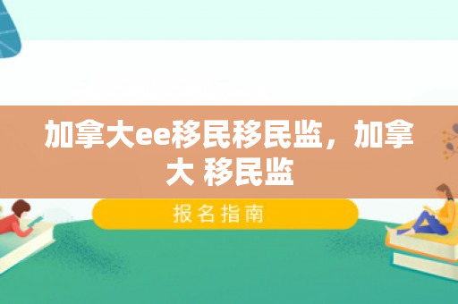 加拿大ee移民移民监，加拿大 移民监