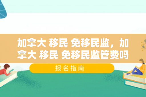 加拿大 移民 免移民监，加拿大 移民 免移民监管费吗