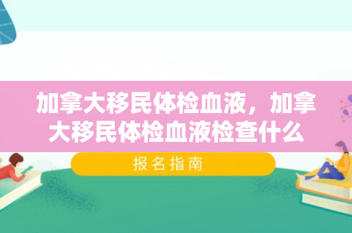 加拿大移民体检血液，加拿大移民体检血液检查什么