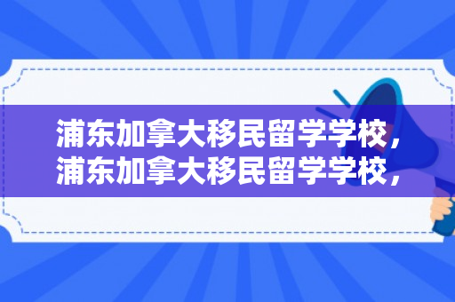 浦东加拿大移民留学学校，浦东加拿大移民留学学校，通往梦想的桥梁