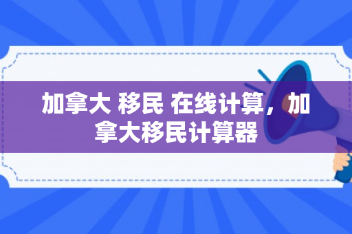 加拿大 移民 在线计算，加拿大移民计算器