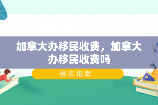 加拿大办移民收费，加拿大办移民收费吗
