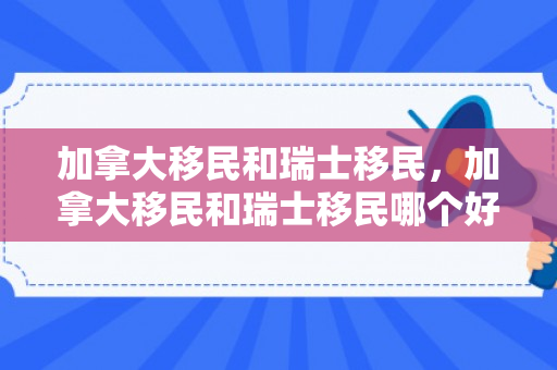 加拿大移民和瑞士移民，加拿大移民和瑞士移民哪个好
