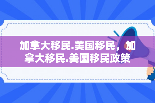 加拿大移民.美国移民，加拿大移民.美国移民政策