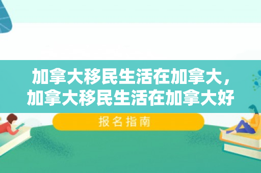 加拿大移民生活在加拿大，加拿大移民生活在加拿大好吗