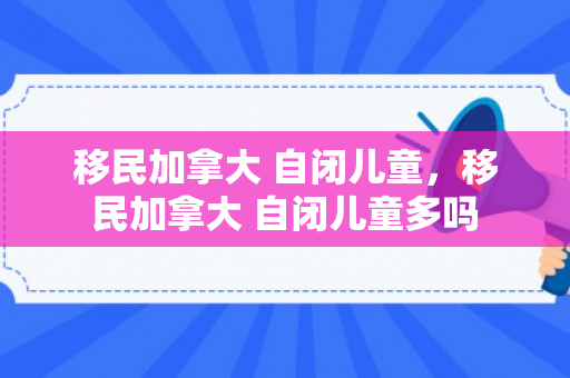 移民加拿大 自闭儿童，移民加拿大 自闭儿童多吗