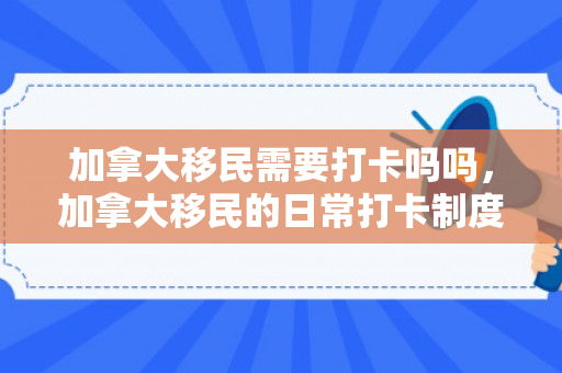 加拿大移民需要打卡吗吗，加拿大移民的日常打卡制度，需要与否的探讨
